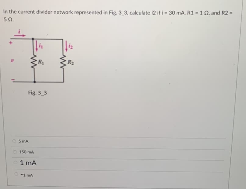 In the current divider network represented in Fig. 3_3, calculate i2 if i = 30 mA, R1 = 1 02, and R2 =
592.
5 mA
Fig. 3_3
150 mA
01 mA
i₁
-1 mA
R₁
R₂