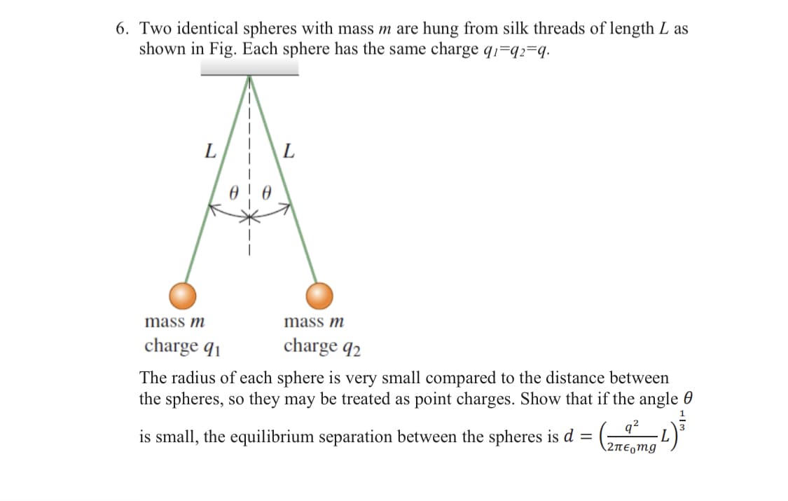 6. Two identical spheres with mass m are hung from silk threads of length L as
shown in Fig. Each sphere has the same charge q1=92=9.
L
L
mass m
charge 91
mass m
charge 92
The radius of each sphere is very small compared to the distance between
the spheres, so they may be treated as point charges. Show that if the angle
is small, the equilibrium separation between the spheres is d
=
2πε mg