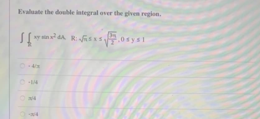 Evaluate the double integral over the given region.
37
xy sin x² dA, R: √SX S₁ ,0 sysl
-4/
O-1/4
J/4
O-T/4