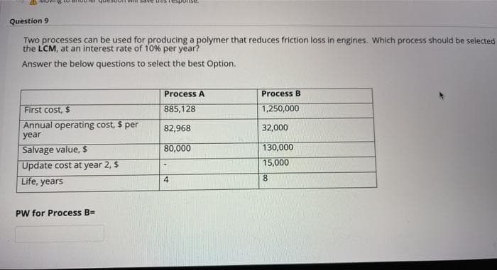 Will save
onse,
Question 9
Two processes can be used for producing a polymer that reduces friction loss in engines. Which process should be selected
the LCM, at an interest rate of 10% per year?
Answer the below questions to select the best Option.
Process A
Process B
First cost, $
885,128
1,250,000
Annual operating cost, $ per
82,968
32,000
year
Salvage value, $
80,000
130,000
Update cost at year 2, $
15,000
Life, years
4.
PW for Process BD
