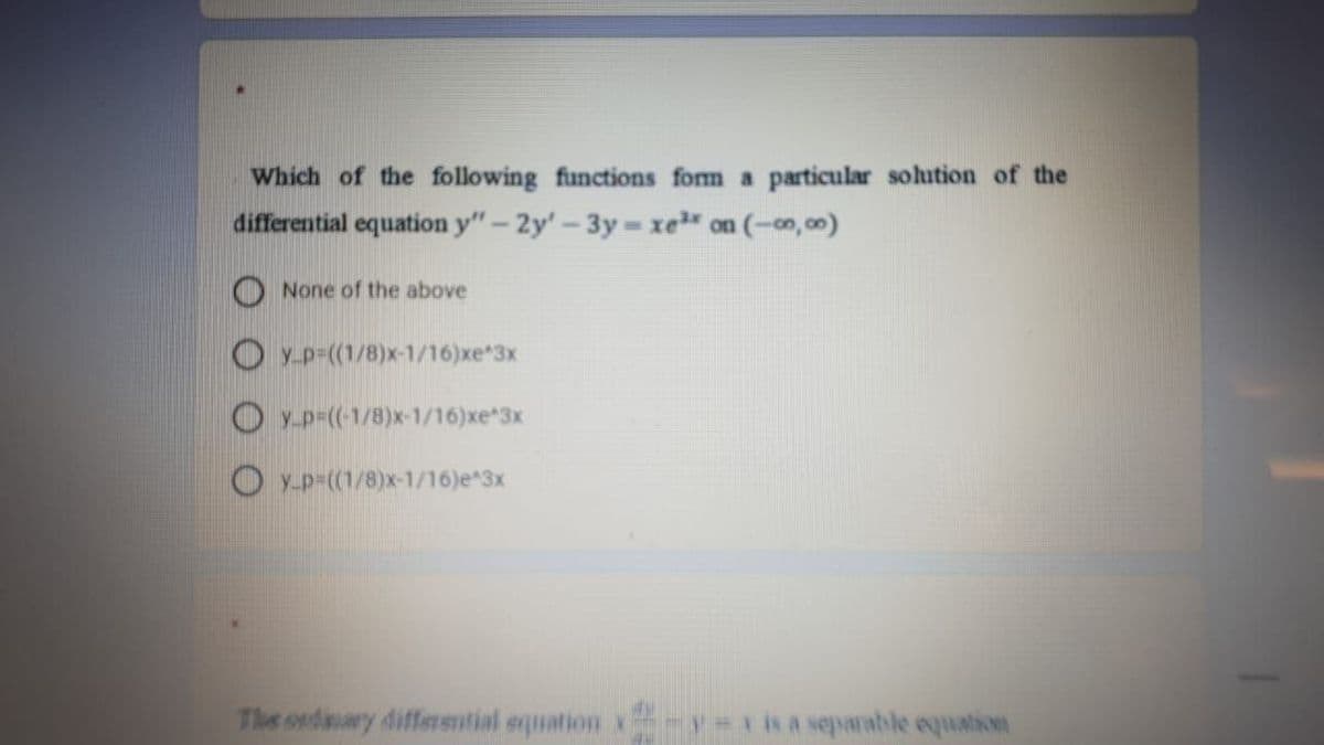 Which of the following functions fom a particular solution of the
differential equation y"- 2y'-3y xe on (-co, 00)
None of the above
O y-p-((1/8)x-1/16)xe*3x
O y.p-(-1/8)x-1/16)xe 3x
O y-p=((1/8)x-1/16)e 3x
The oxdiaary differsntial squation x -isa separable equation
