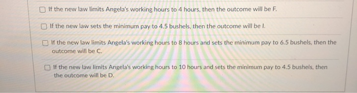 If the new law limits Angela's working hours to 4 hours, then the outcome will be F.
If the new law sets the minimum pay to 4.5 bushels, then the outcome will be l.
If the new law limits Angela's working hours to 8 hours and sets the minimum pay to 6.5 bushels, then the
outcome will be C.
If the new law limits Angela's working hours to 10 hours and sets the minimum pay to 4.5 bushels, then
the outcome will be D.