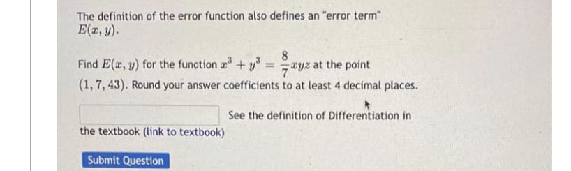 The definition of the error function also defines an "error term"
E(x, y).
8
Find E(x, y) for the function ³+³=ayz at the point
(1, 7, 43). Round your answer coefficients to at least 4 decimal places.
the textbook (link to textbook)
Submit Question
See the definition of Differentiation in