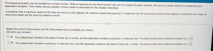 The following situation can be modeled by a linear function. Write an equation for the linear function and use it to answer the given question. Be sure you clearly identify the independent and
dependent variables. Then briefly discuss whether a linear model is reasonable for the situation described
A snowplow has a maximum speed of 45 miles per hour on a dry highway. Its maximum speed decreases by 1.3 miles per hour for every inch of snow on the highway. According to this model, at
what snow depth will the plow be unable to move?
COX
Select the correct choice below and fill in the answer box to complete your choice.
(Simplify your answer.)
OA. The independent variable is the depth of snow (d), in inches, and the dependent variable is speed (s), in miles per hour. The linear function that models this situation is s
OB. The independent variable is speed (s), in miles per hour, and the dependent variable is the depth of snow (d), in inches. The linear function that models this situation is d