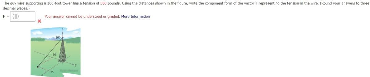 The guy wire supporting a 100-foot tower has a tension of 500 pounds. Using the distances shown in the figure, write the component form of the vector F representing the tension in the wire. (Round your answers to three
decimal places.)
F = (1)
X
Your answer cannot be understood or graded. More Information
-50
75
100