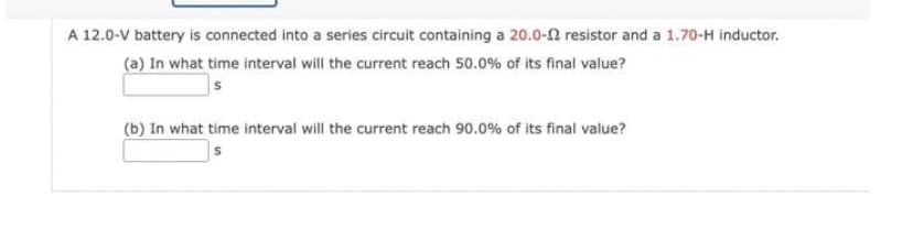 A 12.0-V battery is connected into a series circuit containing a 20.0-2 resistor and a 1.70-H inductor.
(a) In what time interval will the current reach 50.0% of its final value?
S
(b) In what time interval will the current reach 90.0% of its final value?
S