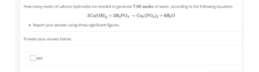 How many moles of calcium hydroxide are needed to generate 7.68 moles of water, according to the following equation:
3Ca(OH)₂ + 2H3PO4 → Ca3(PO4)2 + 6H₂O
• Report your answer using three significant figures.
Provide your answer below:
mol