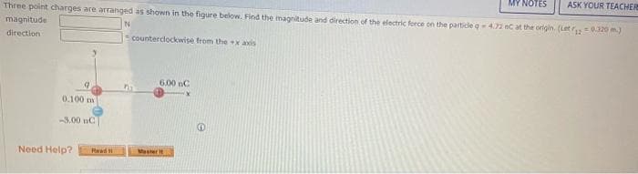 MY NOTES
ASK YOUR TEACHERS
Three point charges are arranged as shown in the figure below. Find the magnitude and direction of the electric force on the particle q- 4.72 eC at the origin. (Let 12 = 0,320 m.)
magnitude
direction
N
9
0.100 m
-3.00 nC)
Need Help?
Read
counterclockwise from the x axis
6.00 nC
Master It