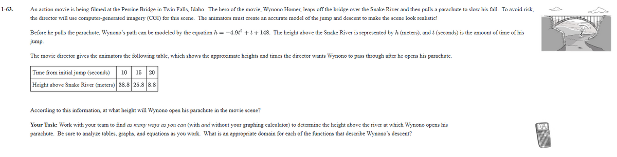 1-63.
An action movie is being filmed at the Perrine Bridge in Twin Falls, Idaho. The hero of the movie, Wynono Homer, leaps off the bridge over the Snake River and then pulls a parachute to slow his fall. To avoid risk,
the director will use computer-generated imagery (CGI) for this scene. The animators must create an accurate model of the jump and descent to make the scene look realistic!
Before he pulls the parachute, Wynono's path can be modeled by the equation h = -4.9t2 +t + 148. The height above the Snake River is represented by h (meters), and t (seconds) is the amount of time of his
jump.
The movie director gives the animators the following table, which shows the approximate heights and times the director wants Wynono to pass through after he opens his parachute.
Time from initial jump (seconds)
10
15
20
Height above Snake River (meters) 38.8 25.8 8.8
According to this information, at what height will Wynono open his parachute in the movie scene?
Your Task: Work with your team to find as many ways as you can (with and without your graphing calculator) to determine the height above the river at which Wynono opens his
parachute. Be sure to analyze tables, graphs, and equations as you work. What is an appropriate domain for each of the functions that describe Wynono's descent?
