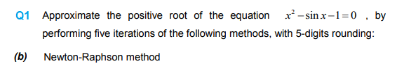 Approximate the positive root of the equation x -sinx-1=0 , by
performing five iterations of the following methods, with 5-digits rounding:
Newton-Raphson method
