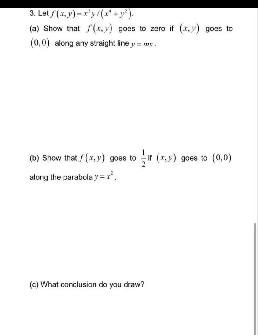 3. Let f(x,y)=x²y/(x² + y²).
(a) Show that f(x,y) goes to zero if (x,y) goes to
(0,0) along any straight line
y=mx.
(b) Show that f(x,y) goes to
if (x, y) goes to (0,0)
2
along the parabola y = x².
(c) What conclusion do
you draw?