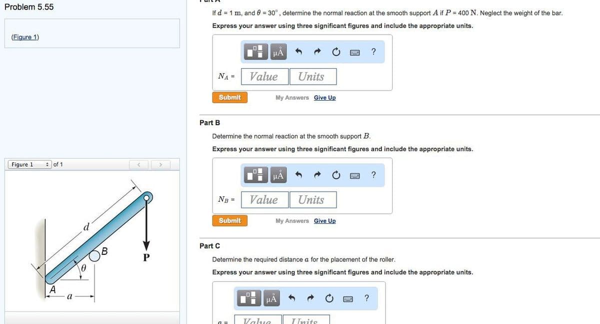 Problem 5.55
(Figure 1)
Figure 1
of 1
A.
a
0
If d = 1 m, and 0 = 30°, determine the normal reaction at the smooth support A if P = 400 N. Neglect the weight of the bar.
Express your answer using three significant figures and include the appropriate units.
NA =
Submit
Part B
NB =
Ti μA
Submit
Value
Determine the normal reaction at the smooth support B.
Express your answer using three significant figures and include the appropriate units.
O
Di μA
My Answers Give Up
Value
O
Di
Units
Value
μA
Units
My Answers Give Up
Part C
Determine the required distance a for the placement of the roller.
Express your answer using three significant figures and include the appropriate units.
?
Inits
?
?