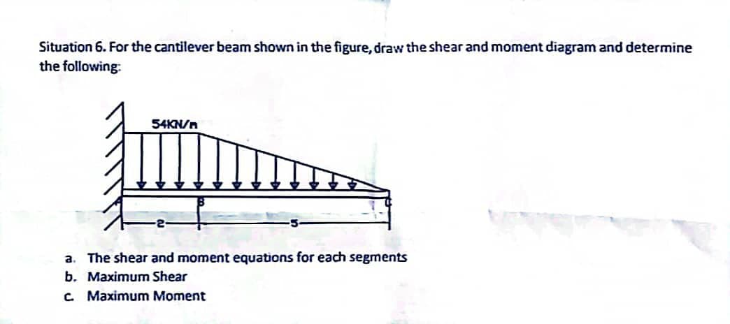 Situation 6. For the cantilever beam shown in the figure, draw the shear and moment diagram and determine
the following:
54KN/m
a. The shear and moment equations for each segments
b. Maximum Shear
c. Maximum Moment