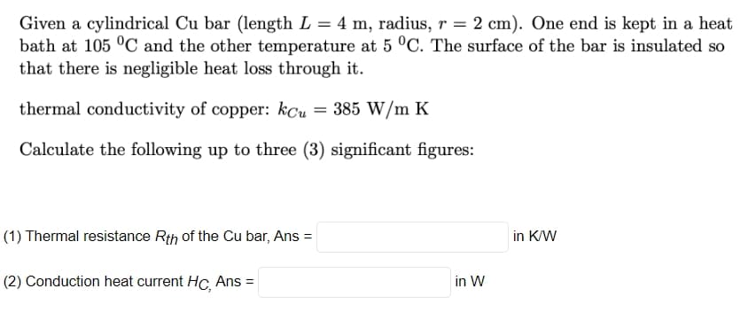 Given a cylindrical Cu bar (length L = 4 m, radius, r = 2 cm). One end is kept in a heat
bath at 105 °C and the other temperature at 5 °C. The surface of the bar is insulated so
that there is negligible heat loss through it.
thermal conductivity of copper: kcu = 385 W/m K
Calculate the following up to three (3) significant figures:
(1) Thermal resistance Rth of the Cu bar, Ans =
(2) Conduction heat current Hc, Ans =
in W
in K/W