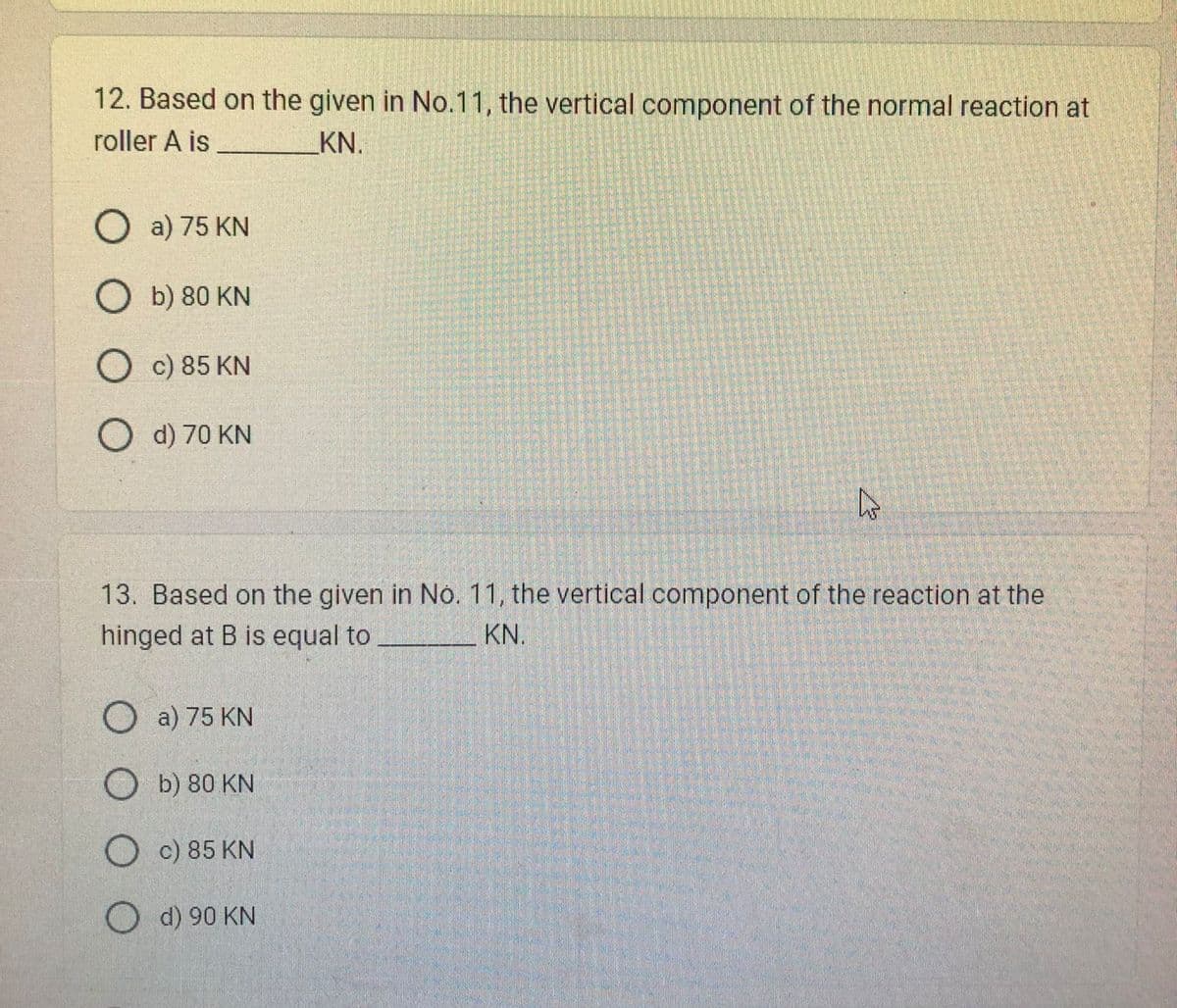 12. Based on the given in No.11, the vertical component of the normal reaction at
roller A is
KN.
O a) 75 KN
Ob) 80 KN
O c) 85 KN
O d) 70 KN
ہے
13. Based on the given in No. 11, the vertical component of the reaction at the
hinged at B is equal to
KN.
a) 75 KN
Ob) 80 KN
O c) 85 KN
O d) 90 KN