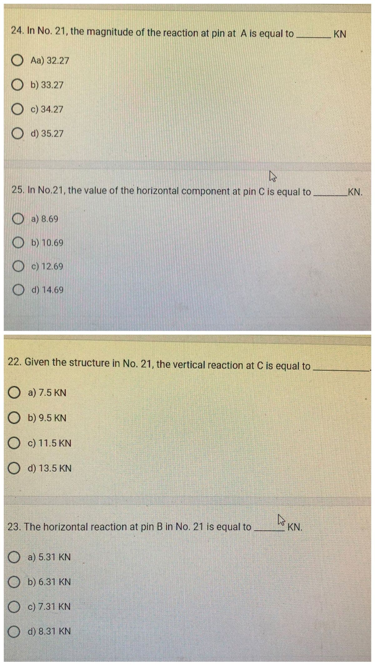24. In No. 21, the magnitude of the reaction at pin at A is equal to
Aa) 32.27
Ob) 33.27
c) 34.27
d) 35.27
4
25. In No.21, the value of the horizontal component at pin C is equal to
a) 8.69
b) 10.69
Oc) 12.69
Od) 14.69
22. Given the structure in No. 21, the vertical reaction at C is equal to
Oa) 7.5 KN
O b) 9.5 KN
O
c) 11.5 KN
O d) 13.5 KN
23. The horizontal reaction at pin B in No. 21 is equal to
O
O
a) 5.31 KN
b) 6.31 KN
O
c) 7.31 KN
Od) 8.31 KN
4
KN.
KN
KN.