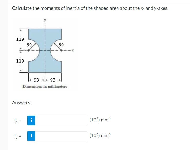 Calculate the moments of inertia of the shaded area about the x- and y-axes.
119
119
59
Ix²
Answers:
-9393-
Dimensions in millimeters
i
59
ly= i
(106) mm4
(106) mm4