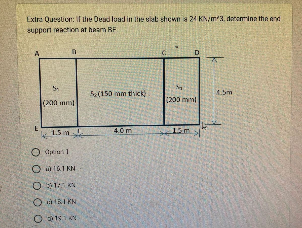 Extra Question: If the Dead load in the slab shown is 24 KN/m^3, determine the end
support reaction at beam BE.
A
E
B
S1
(200 mm)
1.5 m
Option 1
a) 16.1 KN
Ob) 17.1 KN
Oc) 18.1 KN
Od) 19.1 KN
S2 (150 mm thick)
4.0 m
S1
(200 mm)
1.5 m
>
4.5m