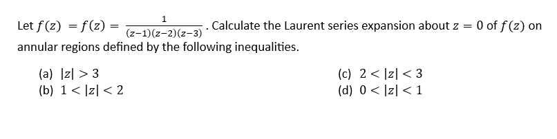 1
(z-1)(z-2)(z-3)
annular regions defined by the following inequalities.
Let f(z) = f(z) =
=
(a) |z| >3
(b) 1 < |z|< 2
Calculate the Laurent series expansion about z =
(c) 2 |z| <3
(d) 0 < |z| < 1
= 0 of f(z) on