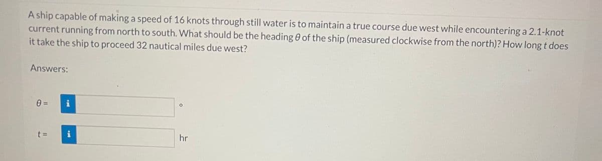 A ship capable of making a speed of 16 knots through still water is to maintain a true course due west while encountering a 2.1-knot
current running from north to south. What should be the heading of the ship (measured clockwise from the north)? How long t does
it take the ship to proceed 32 nautical miles due west?
Answers:
0=
t=
HO
O
hr