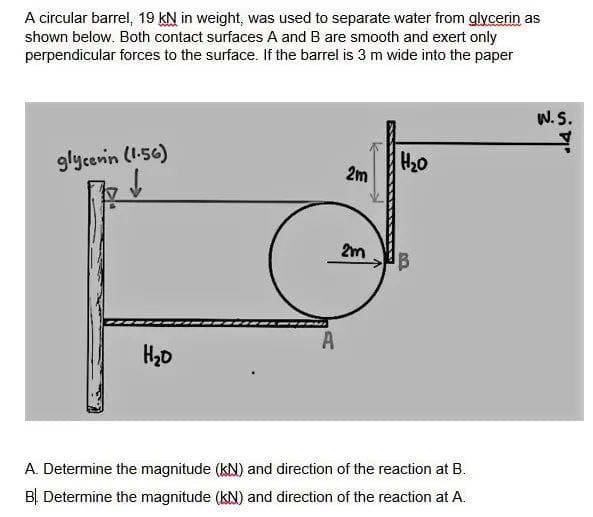 A circular barrel, 19 KN in weight, was used to separate water from glycerin as
shown below. Both contact surfaces A and B are smooth and exert only
perpendicular forces to the surface. If the barrel is 3 m wide into the paper
glycerin (1.56)
H₂0
A
2m
2m
H₂0
B
A. Determine the magnitude (KN) and direction of the reaction at B.
B Determine the magnitude (kN) and direction of the reaction at A.
W.S.
14