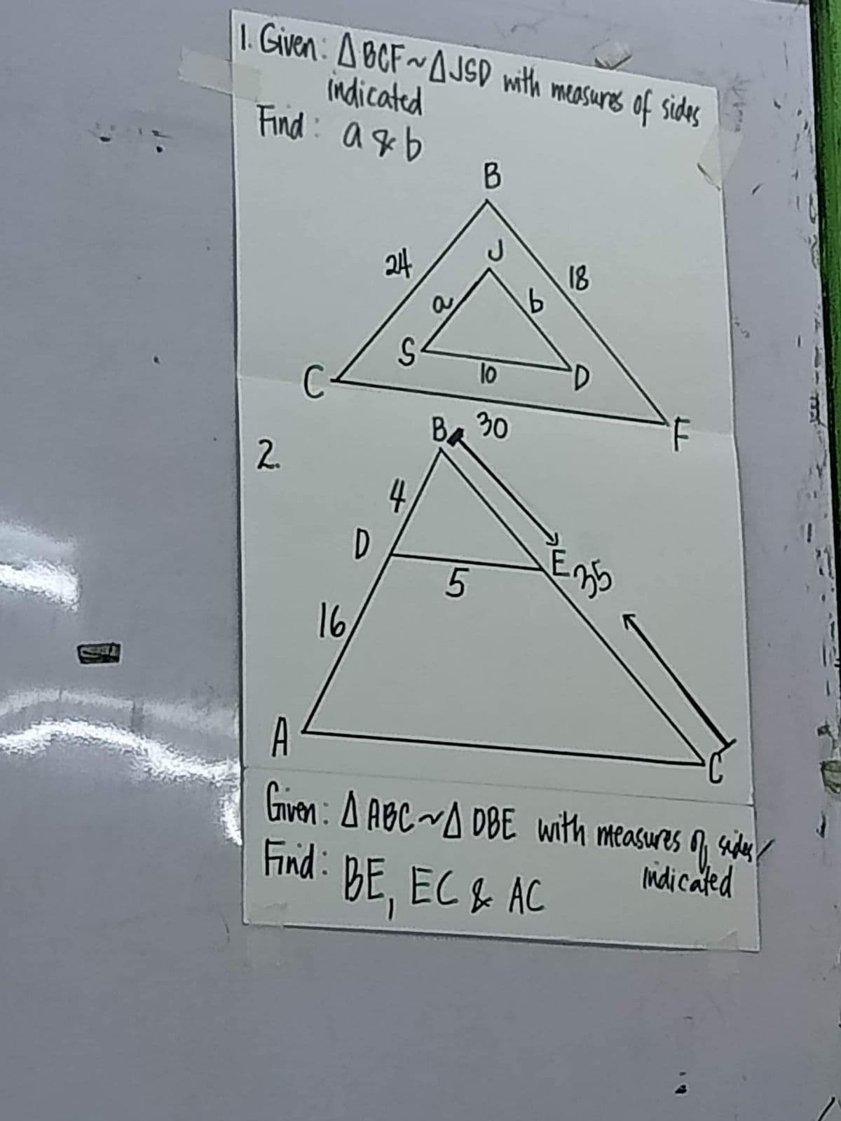 1. Given: ABCF~AJSD with measures of sides
indicated
Find a&b
2.
16
D
€
4
B
10
Ba 30
5
b
18
E
35
A
Given: A ABC ~ADBE with measures of sides
indicated
Find: BE, EC & AC