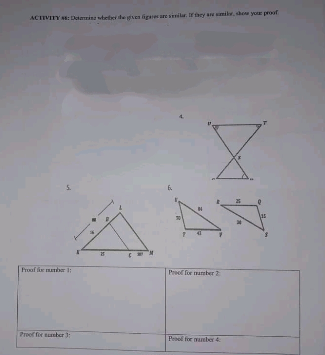 ACTIVITY #6: Determine whether the given figures are similar. If they are similar, show your proof.
5.
6.
25
84
70
15
42
25
C 10 N
Proof for number 1:
Proof for number 2:
Proof for number 3:
Proof for number 4:
