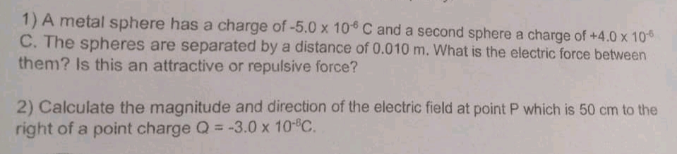 1) A metal sphere has a charge of-5.0 x 10 C and a second sphere a charge of +4.0 x 10
C. The spheres are separated by a distance of 0.010 m. What is the electric force between
them? Is this an attractive or repulsive force?
2) Calculate the magnitude and direction of the electric field at point P which is 50 cm to the
right of a point charge Q = -3.0 x 10- C.
