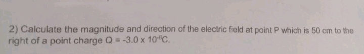 2) Calculate the magnitude and direction of the electric field at point P which is 50 cm to the
right of a point charge Q = -3.0 x 10 C.
