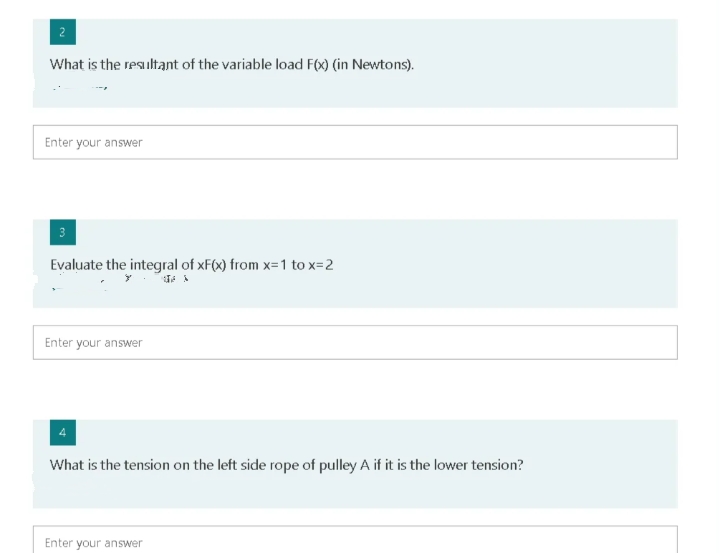 2
What is the resultant of the variable load F(x) (in Newtons).
Enter your answer
Evaluate the integral of xF(x) from x=1 to x=2
Enter your answer
What is the tension on the left side rope of pulley A if it is the lower tension?
Enter your answer
