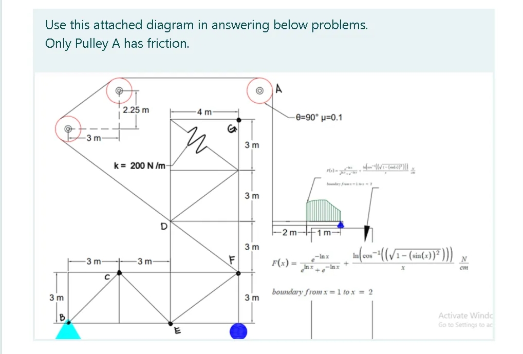 Use this attached diagram in answering below problems.
Only Pulley A has friction.
A
2.25 m
4 m
-e=90° µ=0.1
-3 m
3 m
k= 200 N /m-
3 m
-2 m
F1m-
3 m
-Inx
3 m
3 m-
F(x) =
N
cm
xuj–° * xu
boundary from x= 1 to x = 2
3 m
3 m
Activate Windo
Go to Settings to ac
