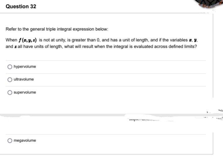 Question 32
Refer to the general triple integral expression below:
When f (z,y, 2) is not at unity, is greater than 0, and has a unit of length, and if the variables z, y,
and z all have units of length, what will result when the integral is evaluated across defined limits?
hypervolume
ultravolume
supervolume
megavolume
