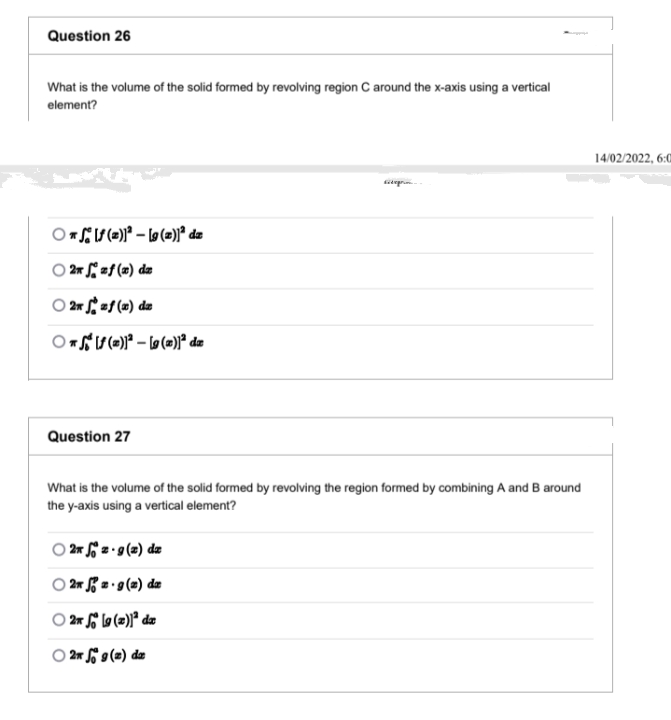 Question 26
What is the volume of the solid formed by revolving region C around the x-axis using a vertical
element?
14/02/2022, 6:0
iepr
O 2* zf (x) dz
O 2r af (#) da
Question 27
What is the volume of the solid formed by revolving the region formed by combining A and B around
the y-axis using a vertical element?
2r 2 •9(2) dz
2 2 • 9 (2) da
O 2r $ lo (=))* da
O 2* 9 (2) dæ
