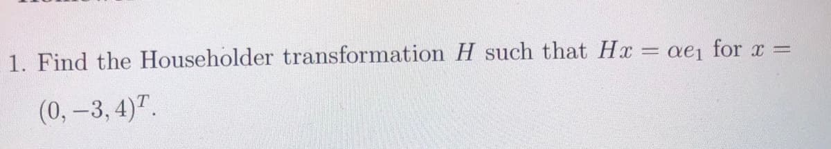 1. Find the Householder transformation H such that Hx = ae for x =
(0,-3, 4)".
