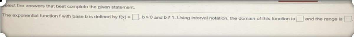 elect the answers that best complete the given statement.
The exponential function f with baseb is defined by f(x) = , b>0 and b# 1. Using interval notation, the domain of this function is and the range is .
%3D
