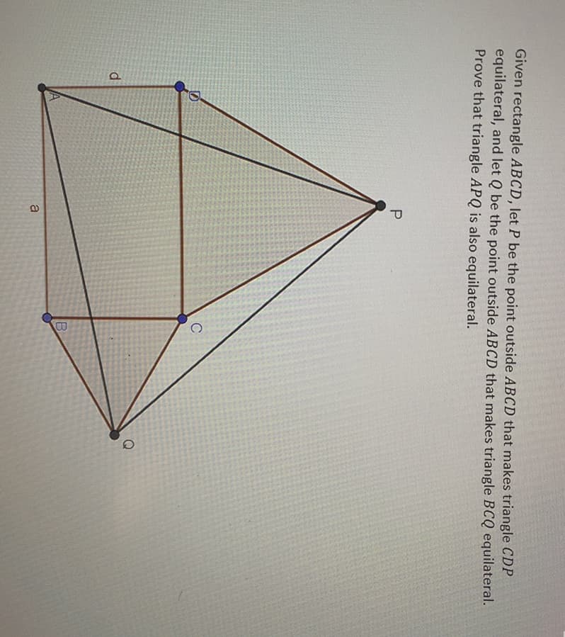Given rectangle ABCD, let P be the point outside ABCD that makes triangle CDP
equilateral, and let Q be the point outside ABCD that makes triangle BCQ equilateral.
Prove that triangle APQ is also equilateral.
C
d
a
