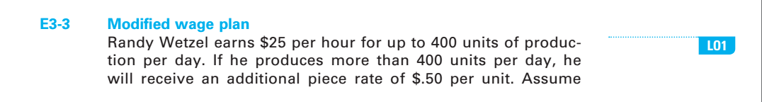 E3-3
Modified wage plan
Randy Wetzel earns $25 per hour for up to 400 units of produc-
tion per day. If he produces more than 400 units per day, he
will receive an additional piece rate of $.50 per unit. Assume
LO1