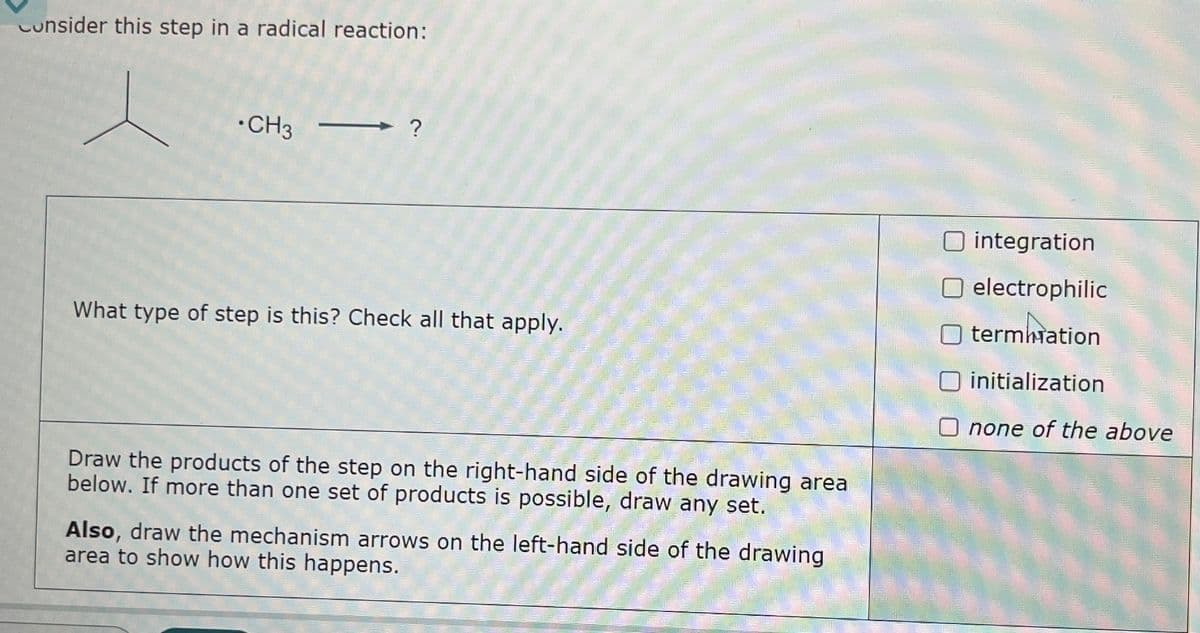 Consider this step in a radical reaction:
CH3
What type of step is this? Check all that apply.
Draw the products of the step on the right-hand side of the drawing area
below. If more than one set of products is possible, draw any set.
Also, draw the mechanism arrows on the left-hand side of the drawing
area to show how this happens.
integration
electrophilic
termination
initialization
O none of the above