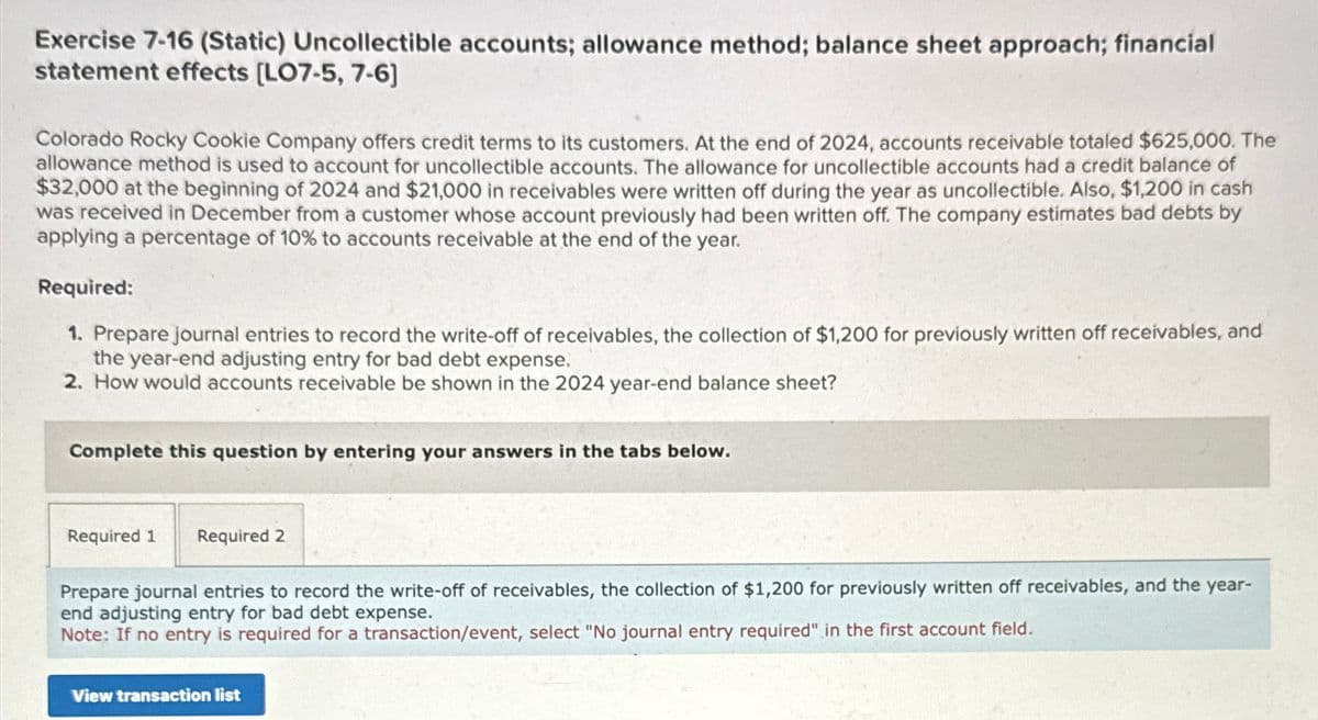 Exercise 7-16 (Static) Uncollectible accounts; allowance method; balance sheet approach; financial
statement effects [LO7-5, 7-6]
Colorado Rocky Cookie Company offers credit terms to its customers. At the end of 2024, accounts receivable totaled $625,000. The
allowance method is used to account for uncollectible accounts. The allowance for uncollectible accounts had a credit balance of
$32,000 at the beginning of 2024 and $21,000 in receivables were written off during the year as uncollectible. Also, $1,200 in cash
was received in December from a customer whose account previously had been written off. The company estimates bad debts by
applying a percentage of 10% to accounts receivable at the end of the year.
Required:
1. Prepare journal entries to record the write-off of receivables, the collection of $1,200 for previously written off receivables, and
the year-end adjusting entry for bad debt expense.
2. How would accounts receivable be shown in the 2024 year-end balance sheet?
Complete this question by entering your answers in the tabs below.
Required 1 Required 2
Prepare journal entries to record the write-off of receivables, the collection of $1,200 for previously written off receivables, and the year-
end adjusting entry for bad debt expense.
Note: If no entry is required for a transaction/event, select "No journal entry required" in the first account field.
View transaction list