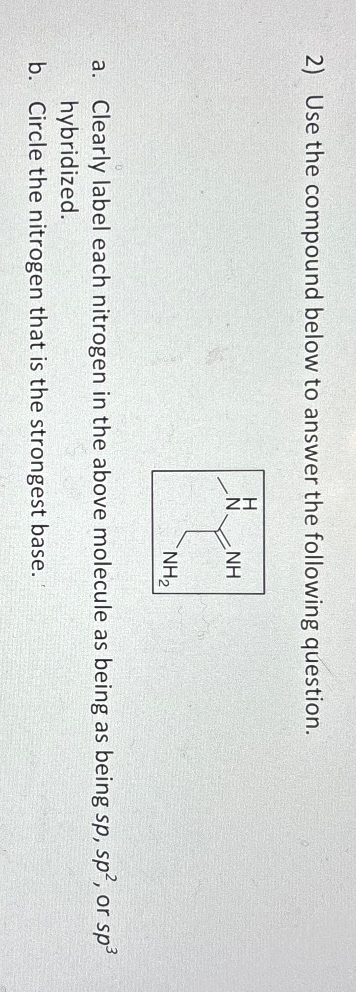 2) Use the compound below to answer the following question.
ZI
N
NH
NH₂
a. Clearly label each nitrogen in the above molecule as being as being sp, sp2, or sp³
hybridized.
b. Circle the nitrogen that is the strongest base.