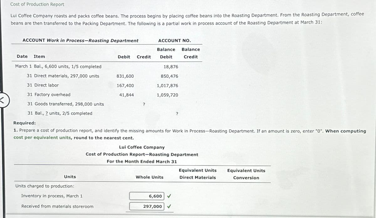 Cost of Production Report
Lui Coffee Company roasts and packs coffee beans. The process begins by placing coffee beans into the Roasting Department. From the Roasting Department, coffee
beans are then transferred to the Packing Department. The following is a partial work in process account of the Roasting Department at March 31:
ACCOUNT Work in Process-Roasting Department
Date Item
March 1 Bal., 6,600 units, 1/5 completed
31 Direct materials, 297,000 units
31 Direct labor
31 Factory overhead
31 Goods transferred, 298,000 units
31 Bal., 2 units, 2/5 completed
Units
Debit Credit
831,600
167,400
41,844
Units charged to production:
Inventory in process, March 1
Received from materials storeroom
?
ACCOUNT NO.
Balance Balance
Debit
Credit
18,876
850,476
1,017,876
1,059,720
Required:
1. Prepare a cost of production report, and identify the missing amounts for Work in Process-Roasting Department. If an amount is zero, enter "0". When computing
cost per equivalent units, round to the nearest cent.
Lui Coffee Company
Cost of Production Report-Roasting Department
For the Month Ended March 31
Whole Units
?
6,600✔
297,000 ✓
Equivalent Units
Direct Materials
Equivalent Units
Conversion