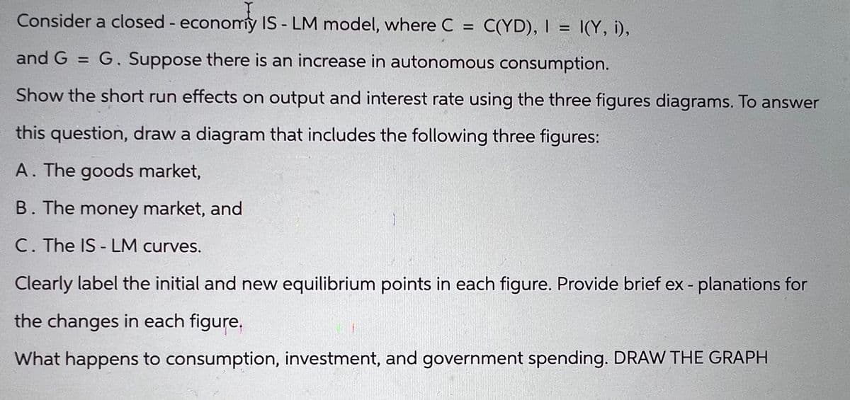 Consider a closed- economy IS - LM model, where C = C(YD), I = I(Y, i),
and G = G. Suppose there is an increase in autonomous consumption.
Show the short run effects on output and interest rate using the three figures diagrams. To answer
this question, draw a diagram that includes the following three figures:
A. The goods market,
B. The money market, and
C. The IS-LM curves.
Clearly label the initial and new equilibrium points in each figure. Provide brief ex-planations for
the changes in each figure.
What happens to consumption, investment, and government spending. DRAW THE GRAPH