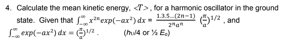 4. Calculate the mean kinetic energy, <T>, for a harmonic oscillator in the ground
1.3.5...(2n-1)
O/2 , and
00
state. Given that Sx2n exp(-ax²) dx =
00
2nan
L, exp(-ax²) dx = E)+/ .
00
(hv/4 or ½ Eo)
