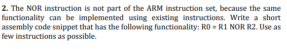2. The NOR instruction is not part of the ARM instruction set, because the same
functionality can be implemented using existing instructions. Write a short
assembly code snippet that has the following functionality: RO = R1 NOR R2. Use as
few instructions as possible.
%3!
