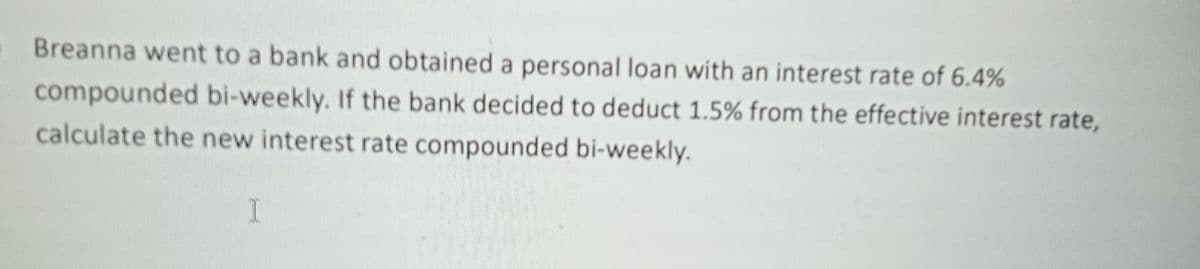 Breanna went to a bank and obtained a personal loan with an interest rate of 6.4%
compounded bi-weekly. If the bank decided to deduct 1.5% from the effective interest rate,
calculate the new interest rate compounded bi-weekly.
