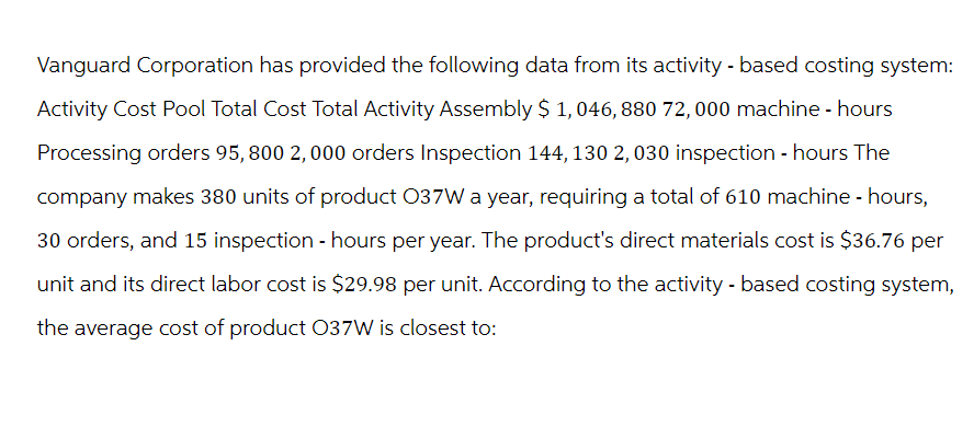 Vanguard Corporation has provided the following data from its activity - based costing system:
Activity Cost Pool Total Cost Total Activity Assembly $ 1,046, 880 72, 000 machine - hours
Processing orders 95, 800 2,000 orders Inspection 144, 130 2,030 inspection - hours The
company makes 380 units of product 037W a year, requiring a total of 610 machine - hours,
30 orders, and 15 inspection - hours per year. The product's direct materials cost is $36.76 per
unit and its direct labor cost is $29.98 per unit. According to the activity - based costing system,
the average cost of product 037W is closest to: