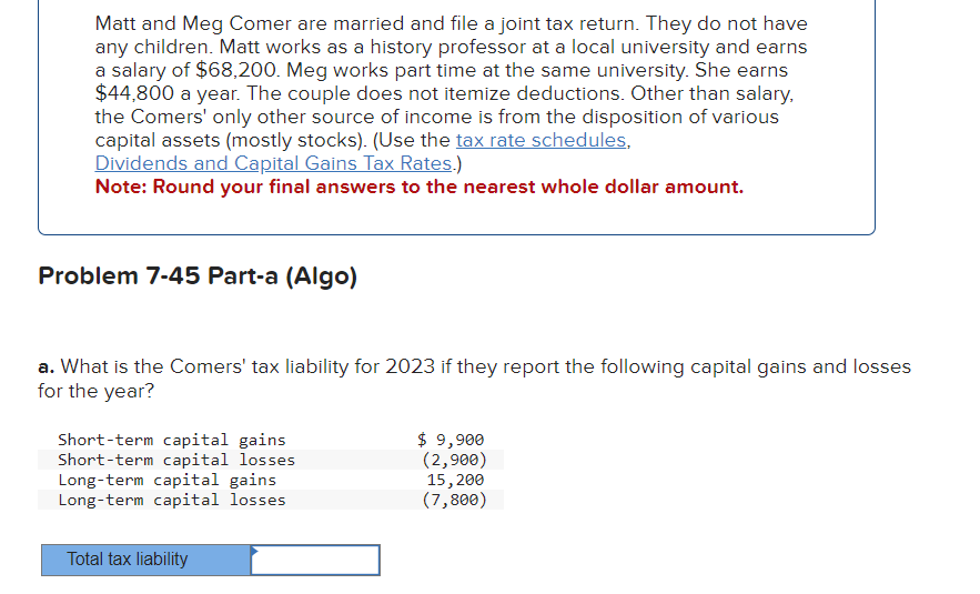 Matt and Meg Comer are married and file a joint tax return. They do not have
any children. Matt works as a history professor at a local university and earns
a salary of $68,200. Meg works part time at the same university. She earns
$44,800 a year. The couple does not itemize deductions. Other than salary,
the Comers' only other source of income is from the disposition of various
capital assets (mostly stocks). (Use the tax rate schedules,
Dividends and Capital Gains Tax Rates.)
Note: Round your final answers to the nearest whole dollar amount.
Problem 7-45 Part-a (Algo)
a. What is the Comers' tax liability for 2023 if they report the following capital gains and losses
for the year?
Short-term capital gains
Short-term capital losses
Long-term capital gains
Long-term capital losses
Total tax liability
$ 9,900
(2,900)
15, 200
(7,800)
