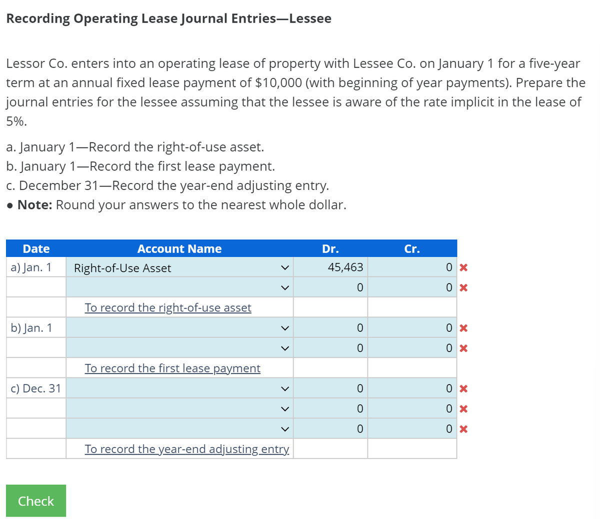 Recording Operating Lease Journal Entries-Lessee
Lessor Co. enters into an operating lease of property with Lessee Co. on January 1 for a five-year
term at an annual fixed lease payment of $10,000 (with beginning of year payments). Prepare the
journal entries for the lessee assuming that the lessee is aware of the rate implicit in the lease of
5%.
a. January 1-Record the right-of-use asset.
b. January 1-Record the first lease payment.
c. December 31-Record the year-end adjusting entry.
• Note: Round your answers to the nearest whole dollar.
Date
a) Jan. 1
b) Jan. 1
c) Dec. 31
Check
Account Name
Right-of-Use Asset
To record the right-of-use asset
To record the first lease payment
To record the year-end adjusting entry.
Dr.
45,463
0
0
0
0
O O
Cr.
0x
0x
0x
0x
0x
0x
0x