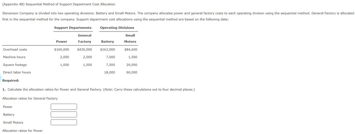 (Appendix 4B) Sequential Method of Support Department Cost Allocation
Stevenson Company is divided into two operating divisions: Battery and Small Motors. The company allocates power and general factory costs to each operating division using the sequential method. General Factory is allocated
first in the sequential method for the company. Support department cost allocations using the sequential method are based on the following data:
Support Departments Operating Divisions
Overhead costs
Machine hours
Square footage
Direct labor hours
Required:
Power
Allocation ratios for General Factory
Battery
Power
Small Motors
$160,000
Allocation ratios for Power
2,000
1,000
General
Factory
$430,000
1. Calculate the allocation ratios for Power and General Factory. (Note: Carry these calculations out to four decimal places.)
2,000
1,500
Battery
$163,000
7,000
7,500
18,000
Small
Motors
$84,600
1,500
20,000
60,000