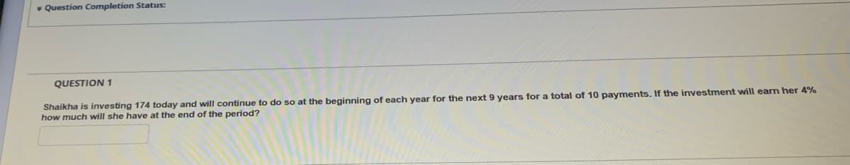 * Question Completion Status:
QUESTION 1
Shaikha is investing 174 today and will continue to do so at the beginning of each year for the next 9 years for a total of 10 payments. If the investment will earn her 4%
how much will she have at the end of the period?
